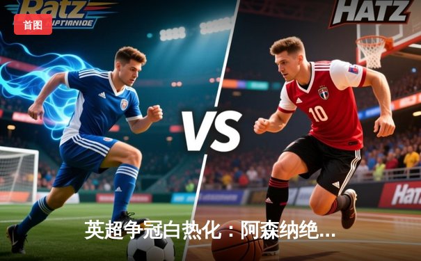 英超争冠白热化：阿森纳绝杀登顶，曼城利物浦紧追不舍