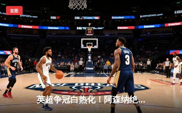 英超争冠白热化！阿森纳绝杀登顶，曼城利物浦紧追不舍