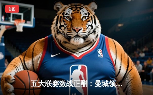 五大联赛激战正酣：曼城领跑英超，皇马西甲优势明显，意法德争冠白热化