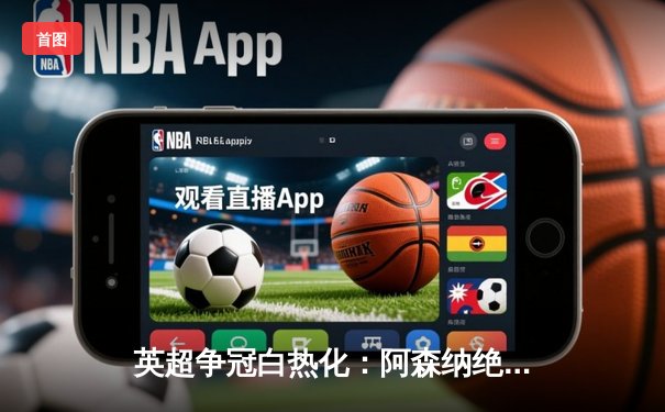 英超争冠白热化：阿森纳绝杀登顶，曼城利物浦紧咬积分