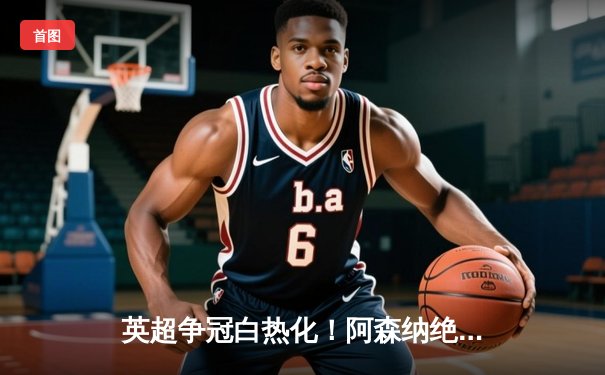 英超争冠白热化！阿森纳绝杀登顶，曼城豪取六连胜紧追不舍