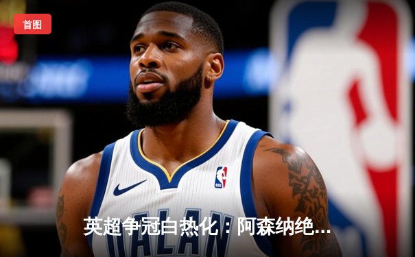 英超争冠白热化：阿森纳绝杀登顶，曼城紧追不舍