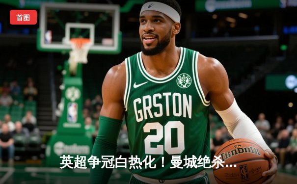 英超争冠白热化！曼城绝杀登顶，阿森纳痛失好局跌至第三