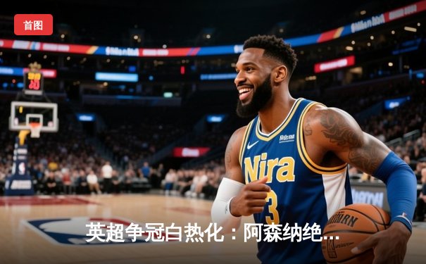 英超争冠白热化：阿森纳绝杀登顶，曼城利物浦紧追不舍