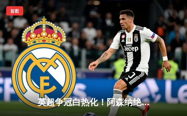 英超争冠白热化！阿森纳绝杀登顶，曼城利物浦紧咬不放