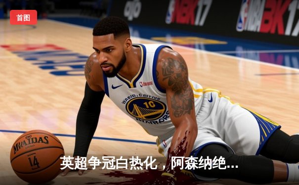 英超争冠白热化，阿森纳绝杀登顶，曼城利物浦紧追不舍