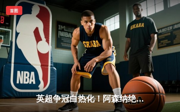 英超争冠白热化！阿森纳绝杀曼联紧追曼城，德甲勒沃库森全胜收官创历史