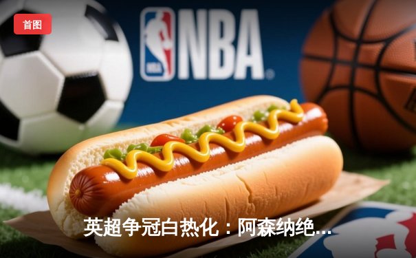 英超争冠白热化：阿森纳绝杀登顶，曼城紧咬一分之差