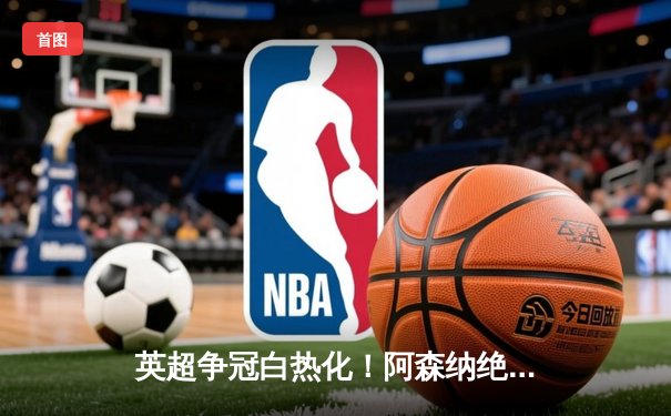 英超争冠白热化！阿森纳绝杀登顶，曼城紧咬1分差距