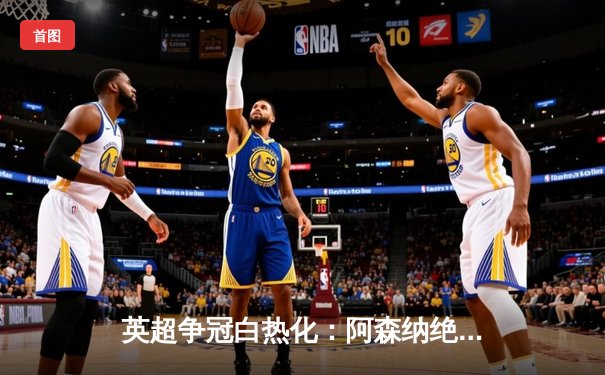 英超争冠白热化：阿森纳绝杀登顶，曼城紧咬一分之差