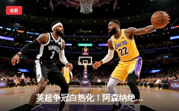 英超争冠白热化！阿森纳绝杀登顶，曼城紧咬1分差距