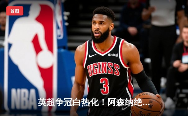 英超争冠白热化！阿森纳绝杀曼联紧追曼城，德甲勒沃库森创历史不败夺冠