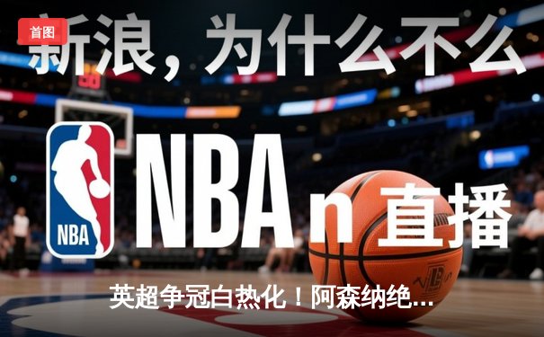 英超争冠白热化！阿森纳绝杀登顶，曼城紧咬1分差距