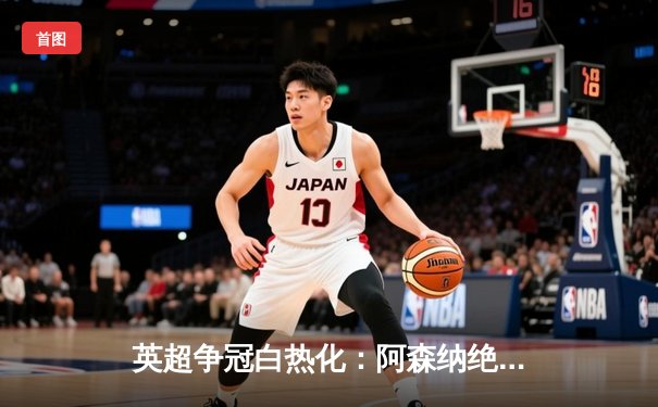 英超争冠白热化：阿森纳绝杀登顶，曼城紧追不舍