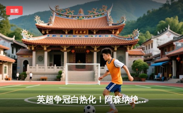 英超争冠白热化！阿森纳绝杀曼联紧追曼城，德甲勒沃库森全胜收官创历史