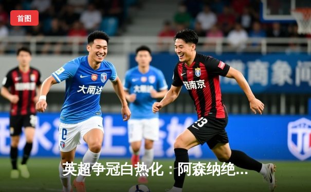 英超争冠白热化：阿森纳绝杀登顶，曼城紧追不舍