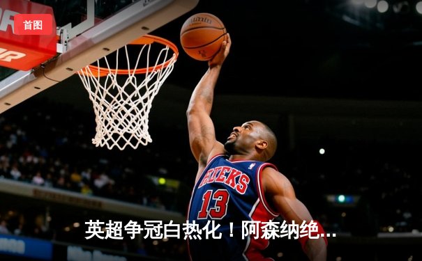 英超争冠白热化！阿森纳绝杀登顶，曼城紧咬1分差距