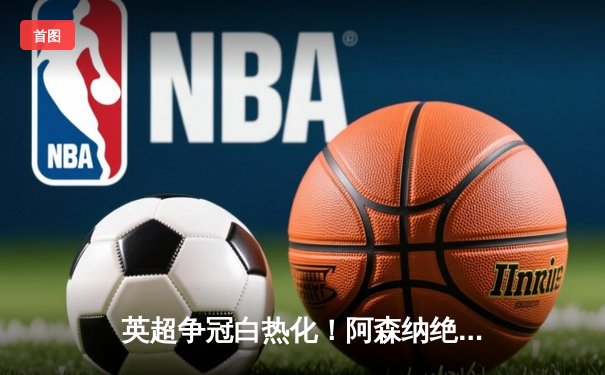英超争冠白热化！阿森纳绝杀曼联紧追曼城，德甲勒沃库森创历史不败夺冠