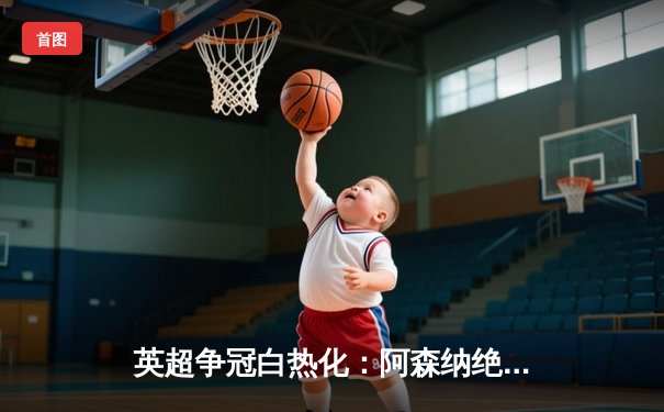 英超争冠白热化：阿森纳绝杀登顶，曼城紧追不舍