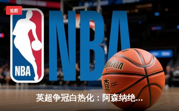 英超争冠白热化：阿森纳绝杀登顶，曼城紧追不舍