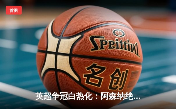 英超争冠白热化：阿森纳绝杀登顶，曼城紧追不舍
