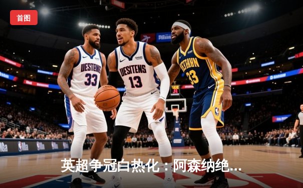 英超争冠白热化：阿森纳绝杀登顶，曼城紧追不舍