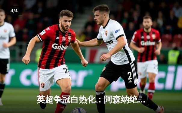 英超争冠白热化：阿森纳绝杀登顶，曼城紧追不舍 - 4