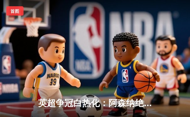 英超争冠白热化：阿森纳绝杀登顶，曼城紧追不舍