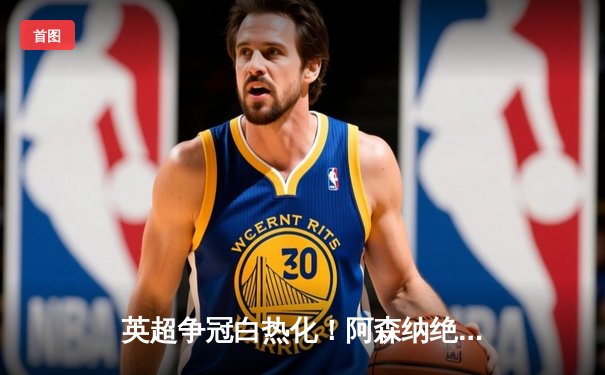 英超争冠白热化！阿森纳绝杀登顶，曼城紧咬1分差距
