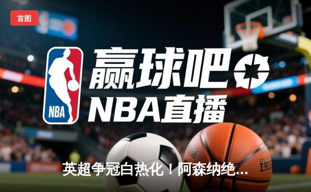 英超争冠白热化！阿森纳绝杀登顶，曼城紧咬1分差距