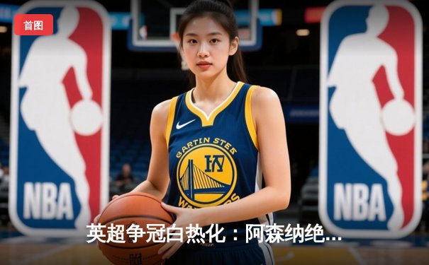 英超争冠白热化：阿森纳绝杀登顶，曼城紧追不舍