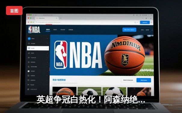 英超争冠白热化！阿森纳绝杀登顶，曼城豪取六连胜紧咬积分