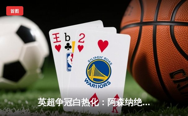 英超争冠白热化：阿森纳绝杀登顶，曼城利物浦紧咬积分