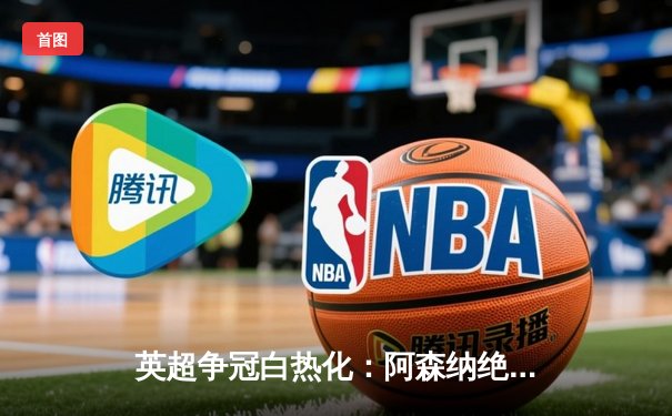 英超争冠白热化：阿森纳绝杀登顶，曼城利物浦紧咬积分