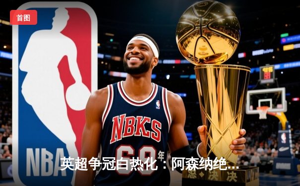 英超争冠白热化：阿森纳绝杀登顶，曼城紧追不舍